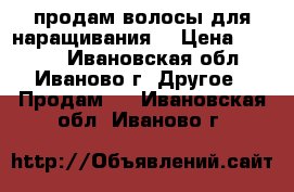 продам волосы для наращивания  › Цена ­ 7 000 - Ивановская обл., Иваново г. Другое » Продам   . Ивановская обл.,Иваново г.